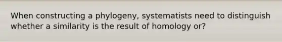 When constructing a phylogeny, systematists need to distinguish whether a similarity is the result of homology or?