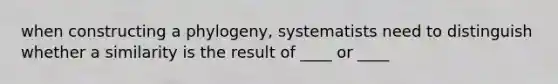 when constructing a phylogeny, systematists need to distinguish whether a similarity is the result of ____ or ____