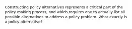 Constructing policy alternatives represents a critical part of the policy making process, and which requires one to actually list all possible alternatives to address a policy problem. What exactly is a policy alternative?