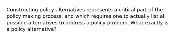 Constructing policy alternatives represents a critical part of the policy making process, and which requires one to actually list all possible alternatives to address a policy problem. What exactly is a policy alternative?