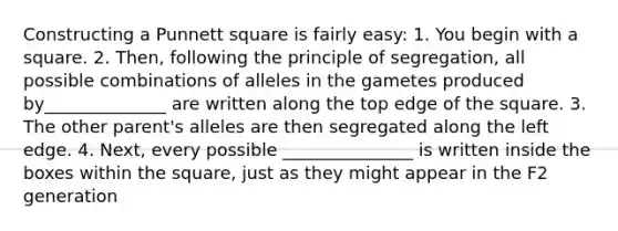 Constructing a Punnett square is fairly easy: 1. You begin with a square. 2. Then, following the principle of segregation, all possible combinations of alleles in the gametes produced by______________ are written along the top edge of the square. 3. The other parent's alleles are then segregated along the left edge. 4. Next, every possible _______________ is written inside the boxes within the square, just as they might appear in the F2 generation