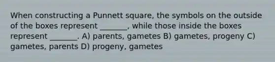 When constructing a Punnett square, the symbols on the outside of the boxes represent _______, while those inside the boxes represent _______. A) parents, gametes B) gametes, progeny C) gametes, parents D) progeny, gametes