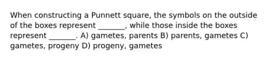 When constructing a Punnett square, the symbols on the outside of the boxes represent _______, while those inside the boxes represent _______. A) gametes, parents B) parents, gametes C) gametes, progeny D) progeny, gametes