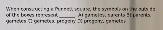 When constructing a Punnett square, the symbols on the outside of the boxes represent _______. A) gametes, parents B) parents, gametes C) gametes, progeny D) progeny, gametes