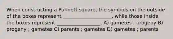 When constructing a Punnett square, the symbols on the outside of the boxes represent ____________________, while those inside the boxes represent __________________. A) gametes ; progeny B) progeny ; gametes C) parents ; gametes D) gametes ; parents