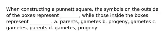 When constructing a punnett square, the symbols on the outside of the boxes represent ________, while those inside the boxes represent _________. a. parents, gametes b. progeny, gametes c. gametes, parents d. gametes, progeny