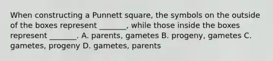 When constructing a Punnett square, the symbols on the outside of the boxes represent _______, while those inside the boxes represent _______. A. parents, gametes B. progeny, gametes C. gametes, progeny D. gametes, parents