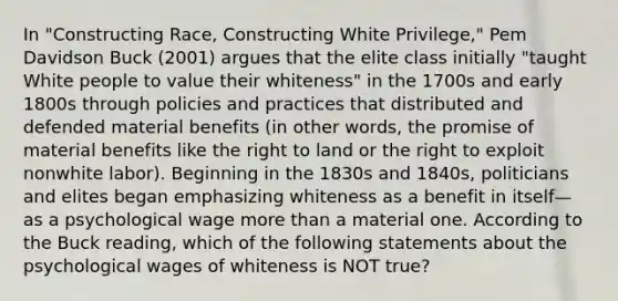 In "Constructing Race, Constructing White Privilege," Pem Davidson Buck (2001) argues that the elite class initially "taught White people to value their whiteness" in the 1700s and early 1800s through policies and practices that distributed and defended material benefits (in other words, the promise of material benefits like the right to land or the right to exploit nonwhite labor). Beginning in the 1830s and 1840s, politicians and elites began emphasizing whiteness as a benefit in itself— as a psychological wage more than a material one. According to the Buck reading, which of the following statements about the psychological wages of whiteness is NOT true?