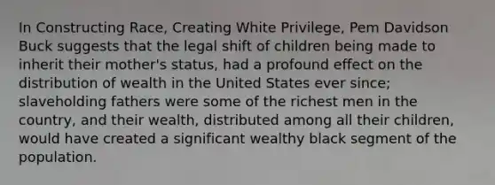 In Constructing Race, Creating White Privilege, Pem Davidson Buck suggests that the legal shift of children being made to inherit their mother's status, had a profound effect on the distribution of wealth in the United States ever since; slaveholding fathers were some of the richest men in the country, and their wealth, distributed among all their children, would have created a significant wealthy black segment of the population.