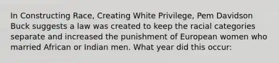 In Constructing Race, Creating White Privilege, Pem Davidson Buck suggests a law was created to keep the racial categories separate and increased the punishment of European women who married African or Indian men. What year did this occur: