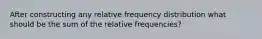 After constructing any relative frequency distribution what should be the sum of the relative frequencies?