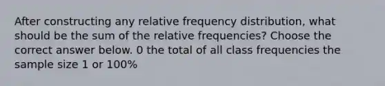 After constructing any relative frequency​ distribution, what should be the sum of the relative​ frequencies? Choose the correct answer below. 0 the total of all class frequencies the sample size 1 or​ 100%