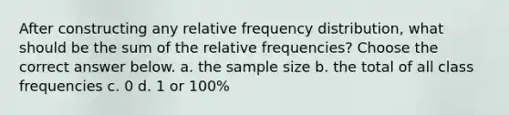 After constructing any relative frequency​ distribution, what should be the sum of the relative​ frequencies? Choose the correct answer below. a. the sample size b. the total of all class frequencies c. 0 d. 1 or​ 100%