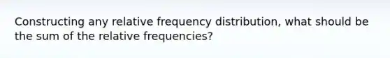 Constructing any relative frequency distribution, what should be the sum of the relative frequencies?