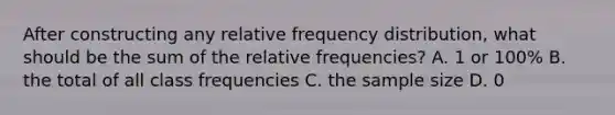 After constructing any relative frequency​ distribution, what should be the sum of the relative​ frequencies? A. 1 or​ 100% B. the total of all class frequencies C. the sample size D. 0