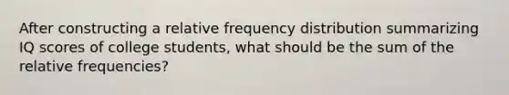 After constructing a relative frequency distribution summarizing IQ scores of college​ students, what should be the sum of the relative​ frequencies?