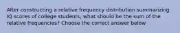 After constructing a relative frequency distribution summarizing IQ scores of college​ students, what should be the sum of the relative​ frequencies? Choose the correct answer below