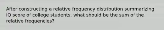 After constructing a relative frequency distribution summarizing IQ score of college students, what should be the sum of the relative frequencies?