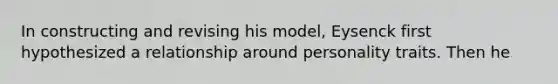 In constructing and revising his model, Eysenck first hypothesized a relationship around personality traits. Then he