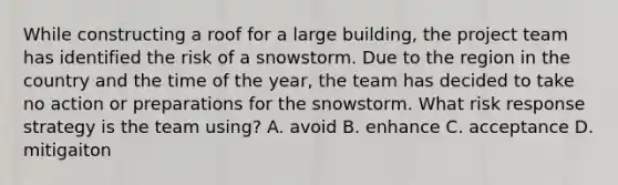 While constructing a roof for a large building, the project team has identified the risk of a snowstorm. Due to the region in the country and the time of the year, the team has decided to take no action or preparations for the snowstorm. What risk response strategy is the team using? A. avoid B. enhance C. acceptance D. mitigaiton