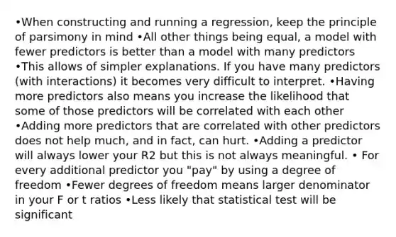 •When constructing and running a regression, keep the principle of parsimony in mind •All other things being equal, a model with fewer predictors is better than a model with many predictors •This allows of simpler explanations. If you have many predictors (with interactions) it becomes very difficult to interpret. •Having more predictors also means you increase the likelihood that some of those predictors will be correlated with each other •Adding more predictors that are correlated with other predictors does not help much, and in fact, can hurt. •Adding a predictor will always lower your R2 but this is not always meaningful. • For every additional predictor you "pay" by using a degree of freedom •Fewer degrees of freedom means larger denominator in your F or t ratios •Less likely that statistical test will be significant