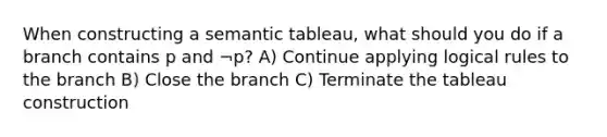 When constructing a semantic tableau, what should you do if a branch contains p and ¬p? A) Continue applying logical rules to the branch B) Close the branch C) Terminate the tableau construction