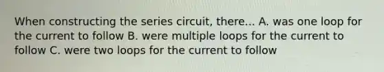 When constructing the series circuit, there... A. was one loop for the current to follow B. were multiple loops for the current to follow C. were two loops for the current to follow