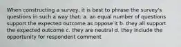 When constructing a survey, it is best to phrase the survey's questions in such a way that: a. an equal number of questions support the expected outcome as oppose it b. they all support the expected outcome c. they are neutral d. they include the opportunity for respondent comment