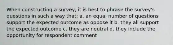 When constructing a survey, it is best to phrase the survey's questions in such a way that: a. an equal number of questions support the expected outcome as oppose it b. they all support the expected outcome c. they are neutral d. they include the opportunity for respondent comment