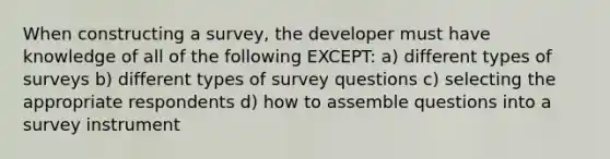 When constructing a survey, the developer must have knowledge of all of the following EXCEPT: a) different types of surveys b) different types of survey questions c) selecting the appropriate respondents d) how to assemble questions into a survey instrument