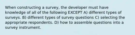 When constructing a survey, the developer must have knowledge of all of the following EXCEPT A) different types of surveys. B) different types of survey questions C) selecting the appropriate respondents. D) how to assemble questions into a survey instrument.