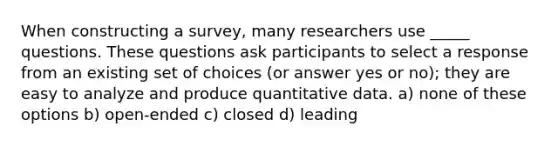 When constructing a survey, many researchers use _____ questions. These questions ask participants to select a response from an existing set of choices (or answer yes or no); they are easy to analyze and produce quantitative data. a) none of these options b) open-ended c) closed d) leading