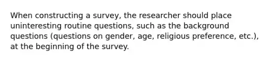 When constructing a survey, the researcher should place uninteresting routine questions, such as the background questions (questions on gender, age, religious preference, etc.), at the beginning of the survey.