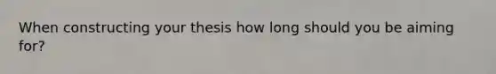 When constructing your thesis how long should you be aiming for?