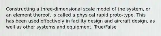 Constructing a three-dimensional scale model of the system, or an element thereof, is called a physical rapid proto-type. This has been used effectively in facility design and aircraft design, as well as other systems and equipment. True/False