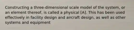 Constructing a three-dimensional scale model of the system, or an element thereof, is called a physical [A]. This has been used effectively in facility design and aircraft design, as well as other systems and equipment