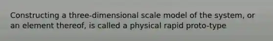 Constructing a three-dimensional scale model of the system, or an element thereof, is called a physical rapid proto-type