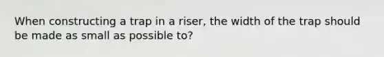 When constructing a trap in a riser, the width of the trap should be made as small as possible to?