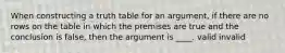 When constructing a truth table for an argument, if there are no rows on the table in which the premises are true and the conclusion is false, then the argument is ____. valid invalid