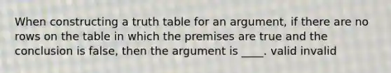 When constructing a truth table for an argument, if there are no rows on the table in which the premises are true and the conclusion is false, then the argument is ____. valid invalid