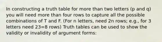 In constructing a truth table for more than two letters (p and q) you will need more than four rows to capture all the possible combinations of T and F. (For n letters, need 2n rows; e.g., for 3 letters need 23=8 rows) Truth tables can be used to show the validity or invalidity of argument forms: