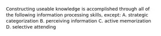 Constructing useable knowledge is accomplished through all of the following information processing skills, except: A. strategic categorization B. perceiving information C. active memorization D. selective attending