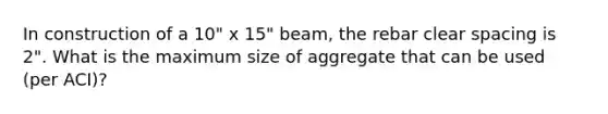 In construction of a 10" x 15" beam, the rebar clear spacing is 2". What is the maximum size of aggregate that can be used (per ACI)?