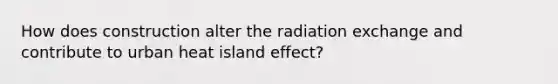 How does construction alter the radiation exchange and contribute to urban heat island effect?