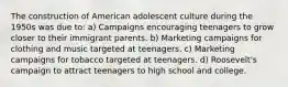 The construction of American adolescent culture during the 1950s was due to: a) Campaigns encouraging teenagers to grow closer to their immigrant parents. b) Marketing campaigns for clothing and music targeted at teenagers. c) Marketing campaigns for tobacco targeted at teenagers. d) Roosevelt's campaign to attract teenagers to high school and college.