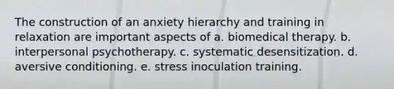 The construction of an anxiety hierarchy and training in relaxation are important aspects of a. biomedical therapy. b. interpersonal psychotherapy. c. systematic desensitization. d. aversive conditioning. e. stress inoculation training.