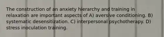 The construction of an anxiety hierarchy and training in relaxation are important aspects of A) aversive conditioning. B) systematic desensitization. C) interpersonal psychotherapy. D) stress inoculation training.