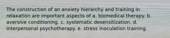 The construction of an anxiety hierarchy and training in relaxation are important aspects of a. biomedical therapy. b. aversive conditioning. c. systematic desensitization. d. interpersonal psychotherapy. e. stress inoculation training.