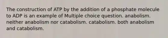 The construction of ATP by the addition of a phosphate molecule to ADP is an example of Multiple choice question. anabolism. neither anabolism nor catabolism. catabolism. both anabolism and catabolism.