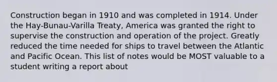 Construction began in 1910 and was completed in 1914. Under the Hay-Bunau-Varilla Treaty, America was granted the right to supervise the construction and operation of the project. Greatly reduced the time needed for ships to travel between the Atlantic and Pacific Ocean. This list of notes would be MOST valuable to a student writing a report about